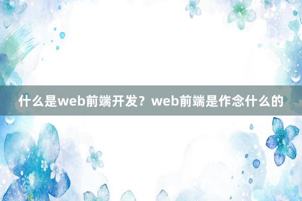 什么是web前端开发？web前端是作念什么的