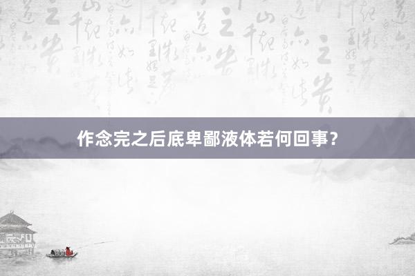 作念完之后底卑鄙液体若何回事？