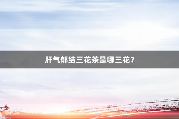 肝气郁结三花茶是哪三花？