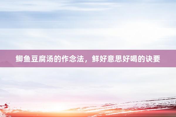 鲫鱼豆腐汤的作念法，鲜好意思好喝的诀要